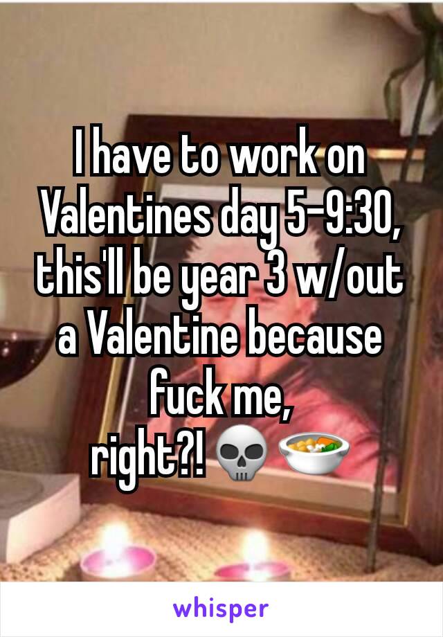 I have to work on Valentines day 5-9:30,
this'll be year 3 w/out a Valentine because fuck me, right?!💀🍜