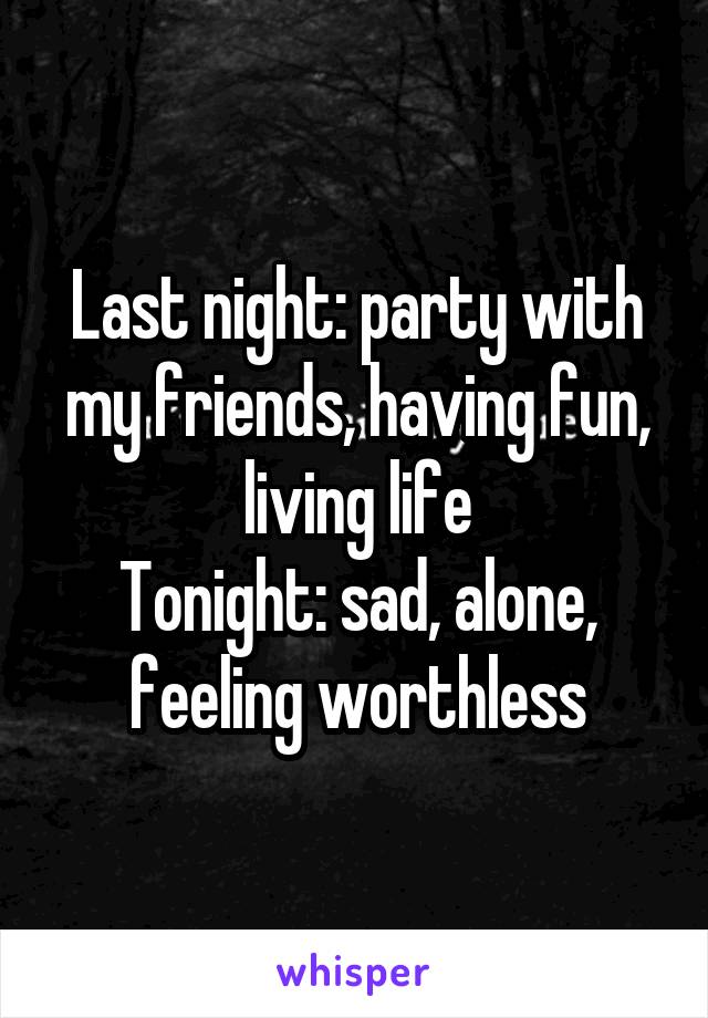 Last night: party with my friends, having fun, living life
Tonight: sad, alone, feeling worthless