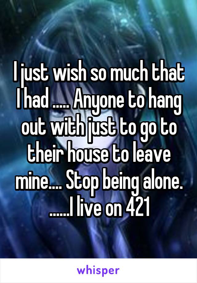 I just wish so much that I had ..... Anyone to hang out with just to go to their house to leave mine.... Stop being alone. ......I live on 421
