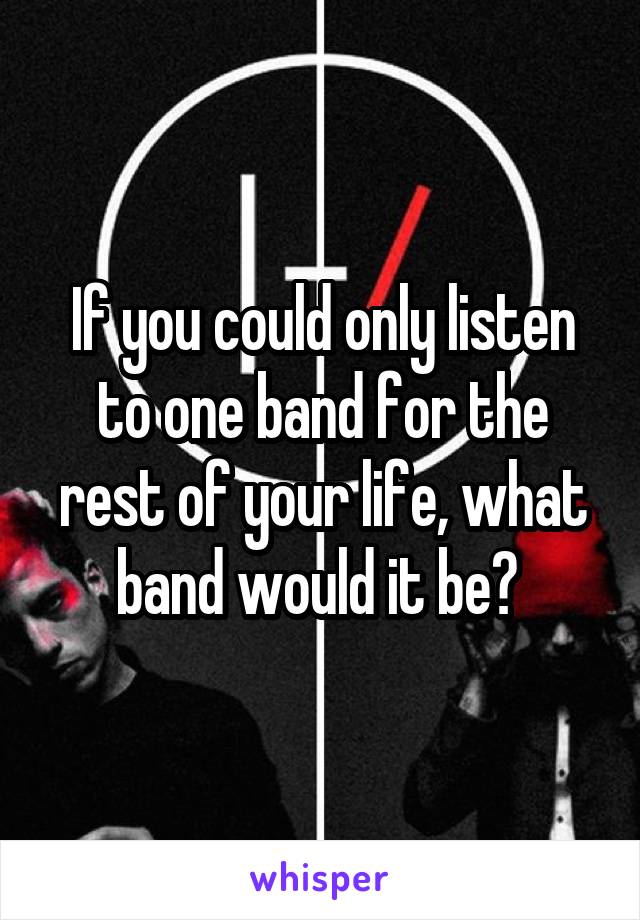 If you could only listen to one band for the rest of your life, what band would it be? 