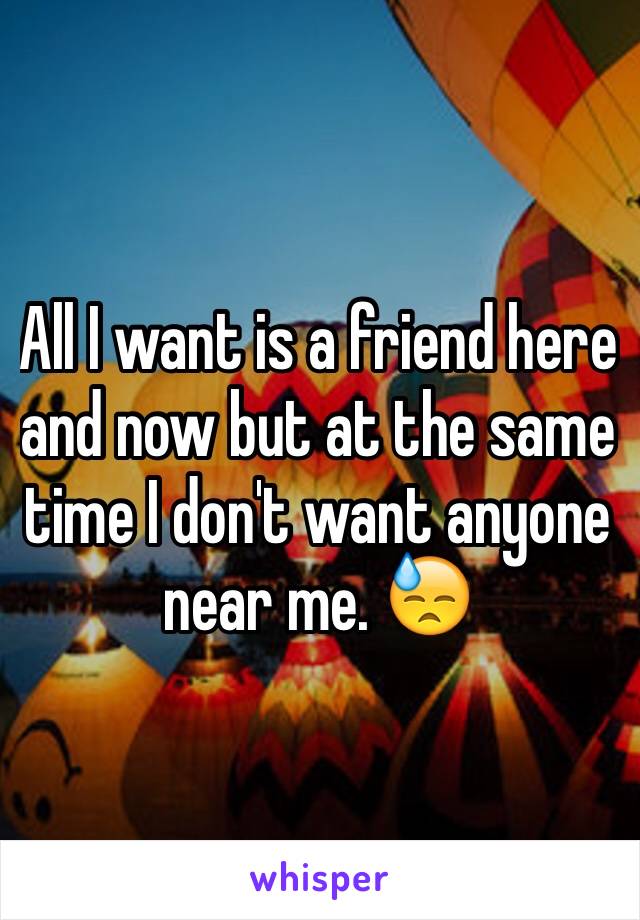 All I want is a friend here and now but at the same time I don't want anyone near me. 😓
