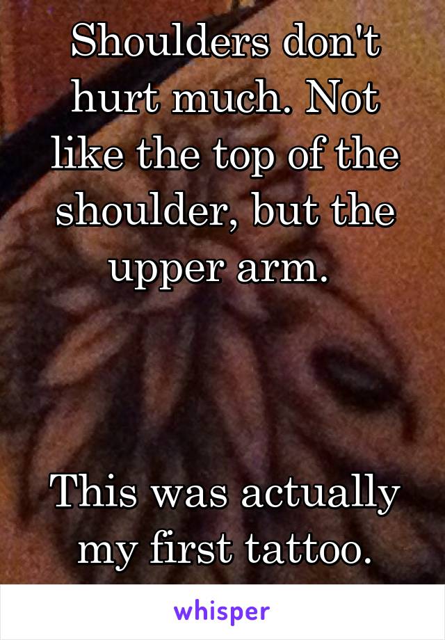 Shoulders don't hurt much. Not like the top of the shoulder, but the upper arm. 



This was actually my first tattoo.
