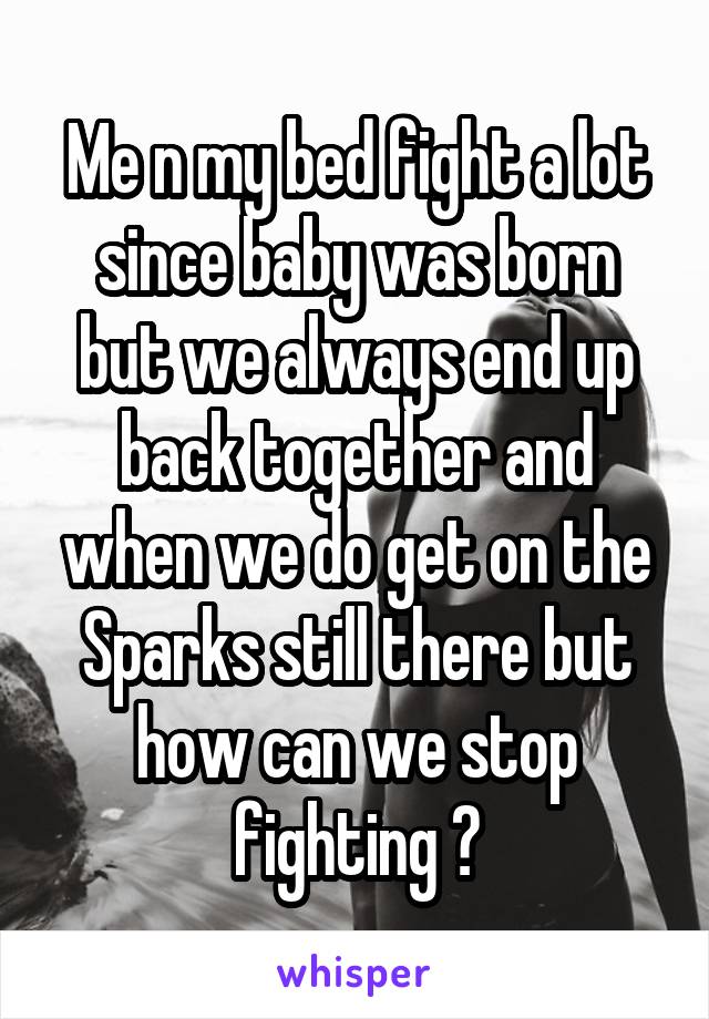 Me n my bed fight a lot since baby was born but we always end up back together and when we do get on the Sparks still there but how can we stop fighting ?