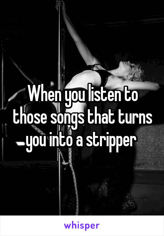 When you listen to those songs that turns you into a stripper 