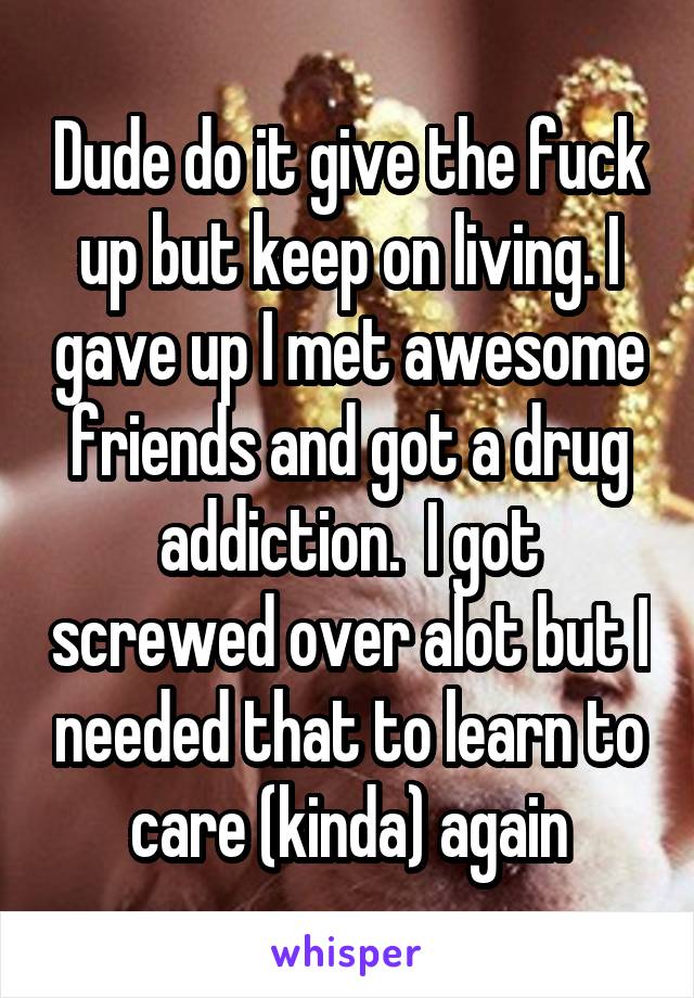 Dude do it give the fuck up but keep on living. I gave up I met awesome friends and got a drug addiction.  I got screwed over alot but I needed that to learn to care (kinda) again