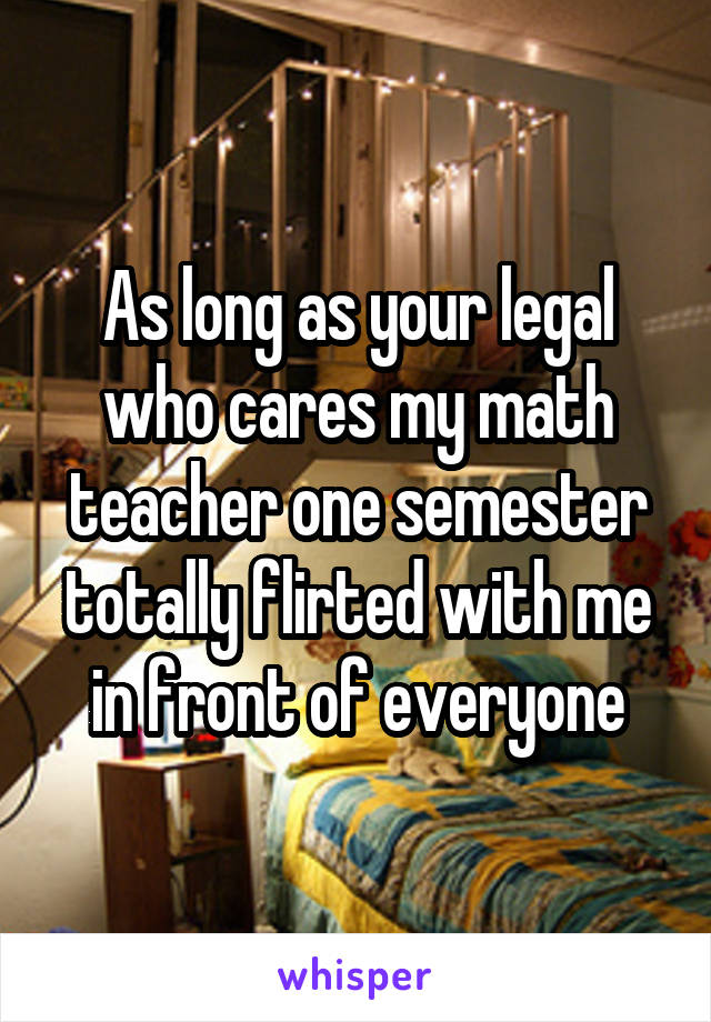 As long as your legal who cares my math teacher one semester totally flirted with me in front of everyone