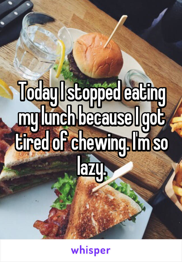Today I stopped eating my lunch because I got tired of chewing. I'm so lazy.