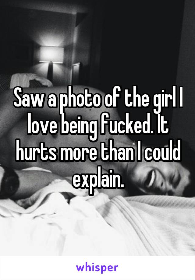 Saw a photo of the girl I love being fucked. It hurts more than I could explain.