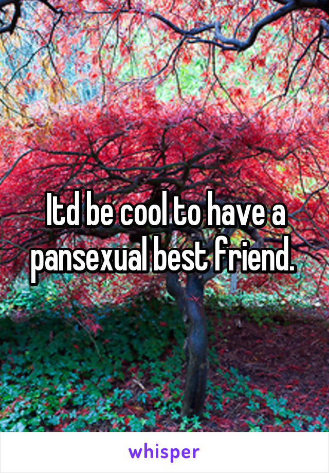 Itd be cool to have a pansexual best friend. 