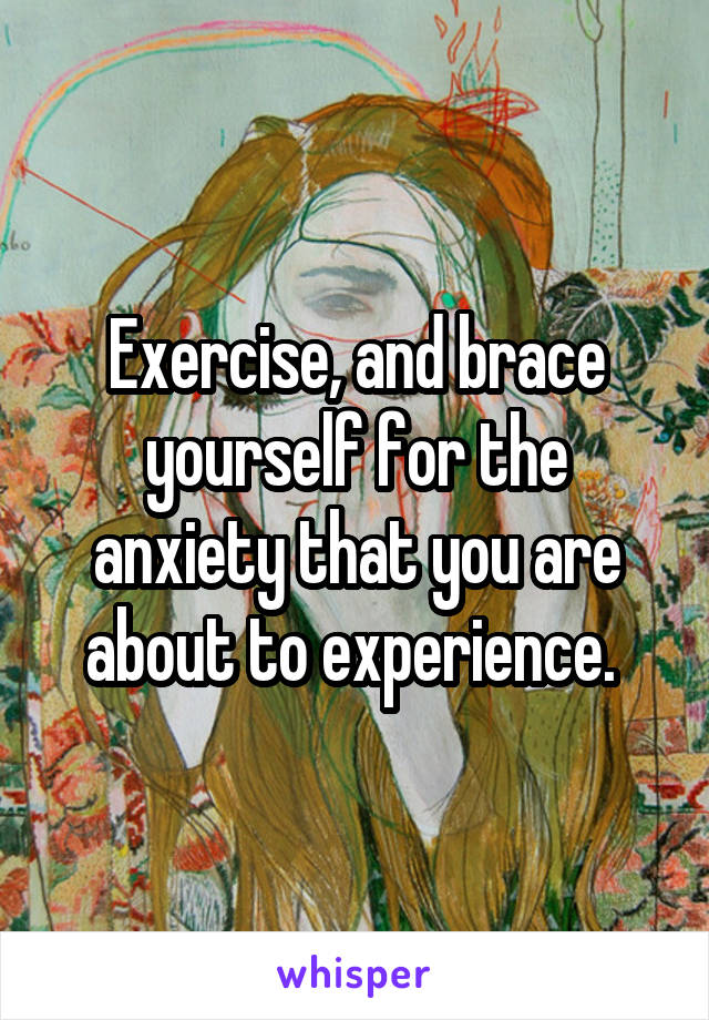 Exercise, and brace yourself for the anxiety that you are about to experience. 