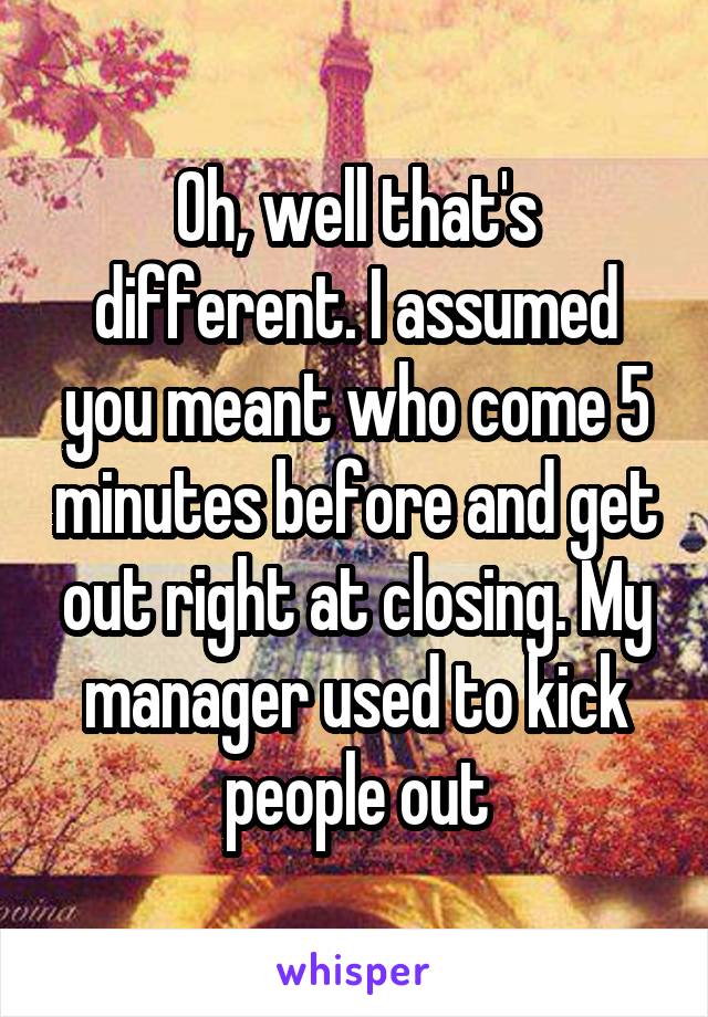 Oh, well that's different. I assumed you meant who come 5 minutes before and get out right at closing. My manager used to kick people out