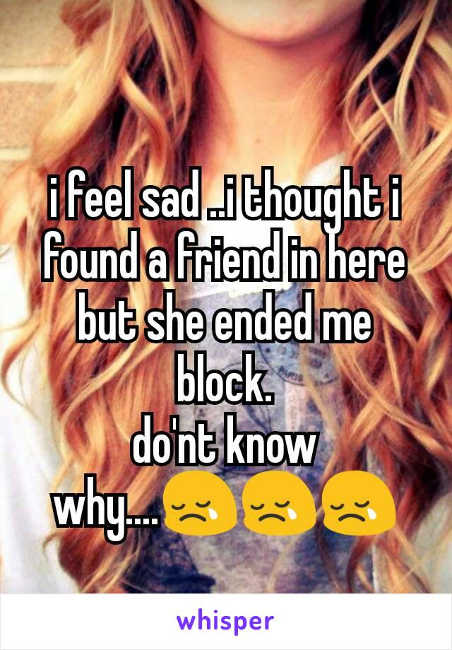 i feel sad ..i thought i found a friend in here but she ended me block.
do'nt know why....😢😢😢
