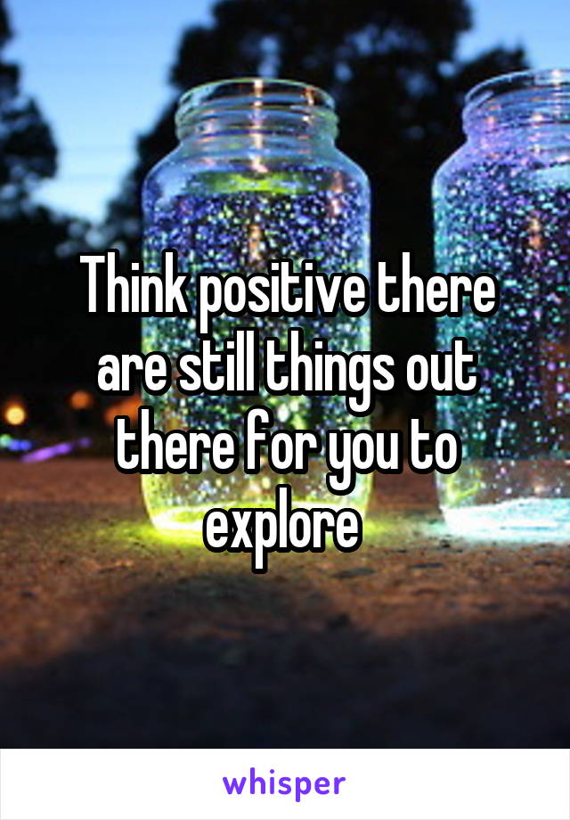Think positive there are still things out there for you to explore 