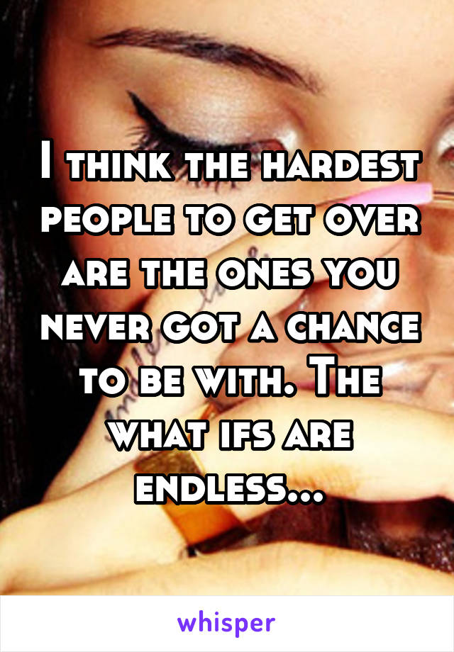 I think the hardest people to get over are the ones you never got a chance to be with. The what ifs are endless...
