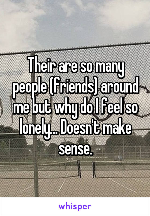 Their are so many people (friends) around me but why do I feel so lonely... Doesn't make sense.