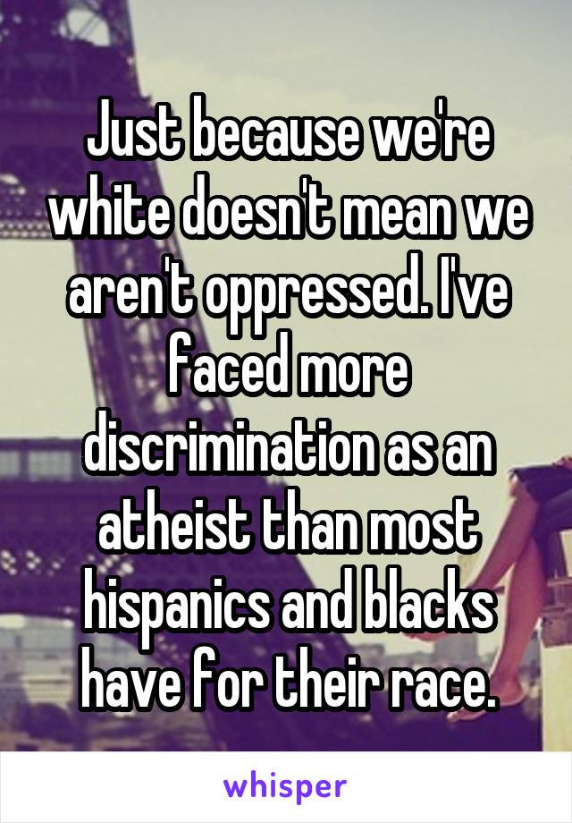 Just because we're white doesn't mean we aren't oppressed. I've faced more discrimination as an atheist than most hispanics and blacks have for their race.