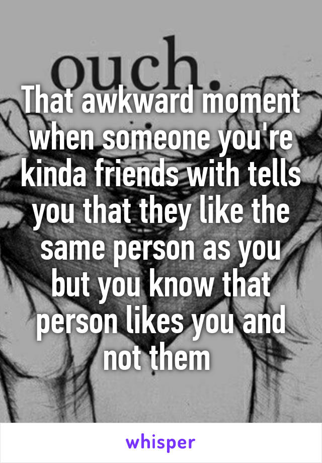 That awkward moment when someone you're kinda friends with tells you that they like the same person as you but you know that person likes you and not them 