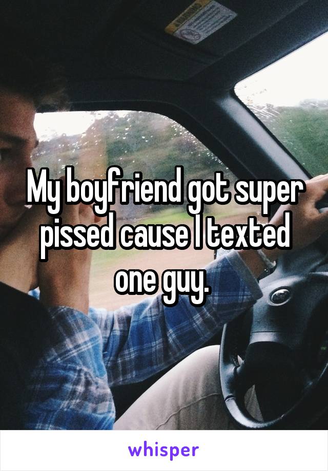 My boyfriend got super pissed cause I texted one guy. 