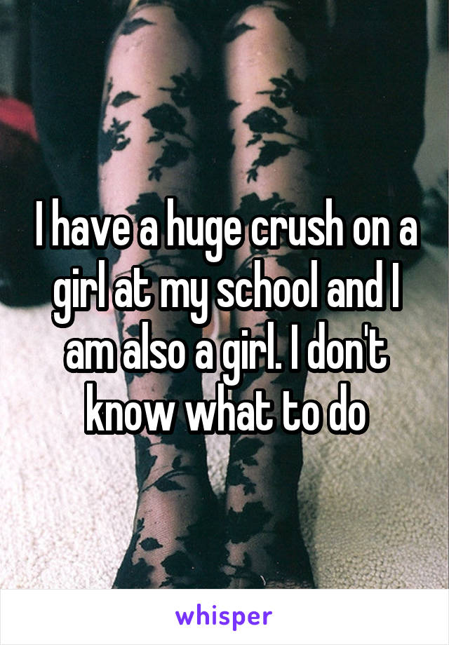 I have a huge crush on a girl at my school and I am also a girl. I don't know what to do
