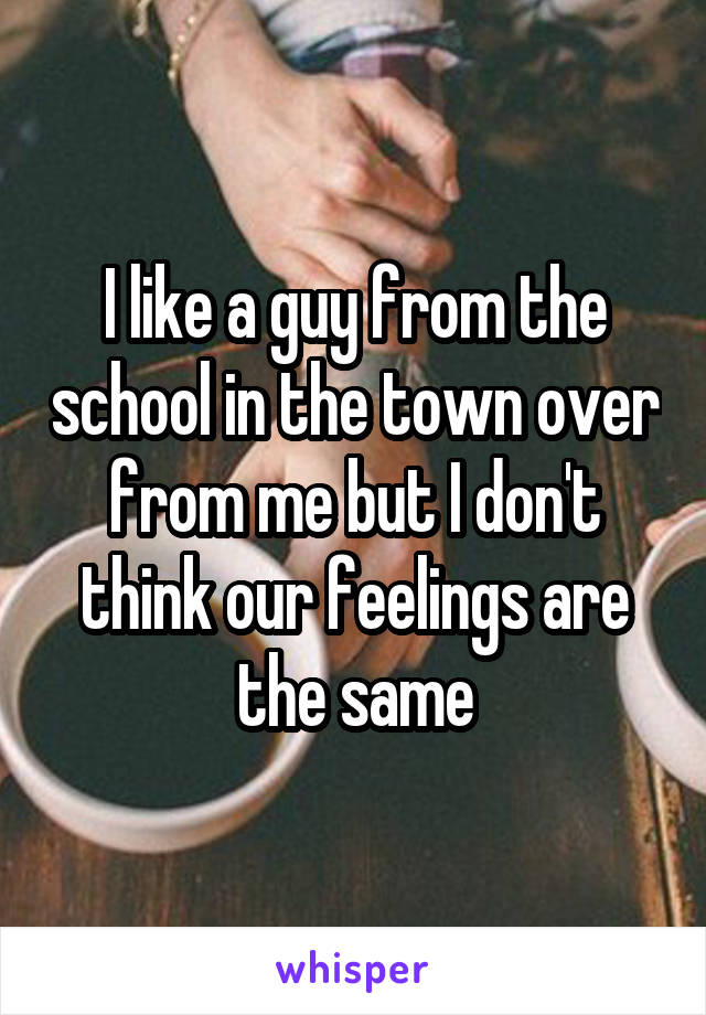 I like a guy from the school in the town over from me but I don't think our feelings are the same