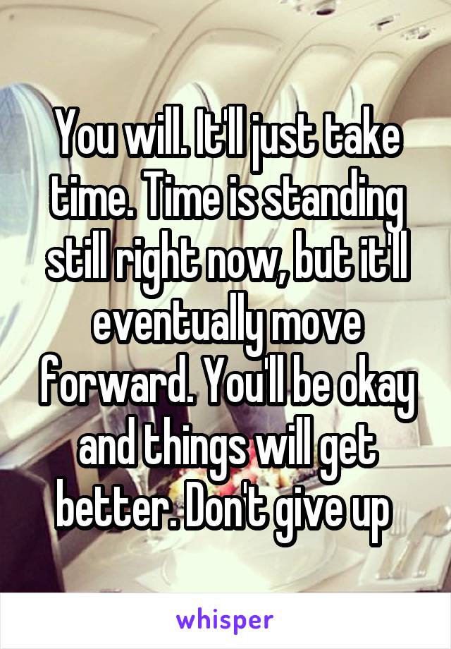 You will. It'll just take time. Time is standing still right now, but it'll eventually move forward. You'll be okay and things will get better. Don't give up 