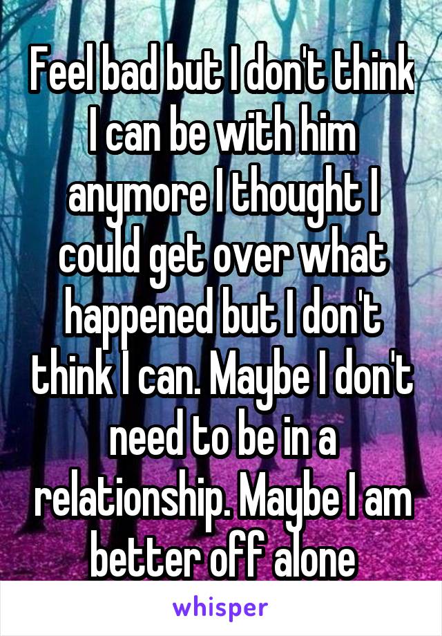 Feel bad but I don't think I can be with him anymore I thought I could get over what happened but I don't think I can. Maybe I don't need to be in a relationship. Maybe I am better off alone