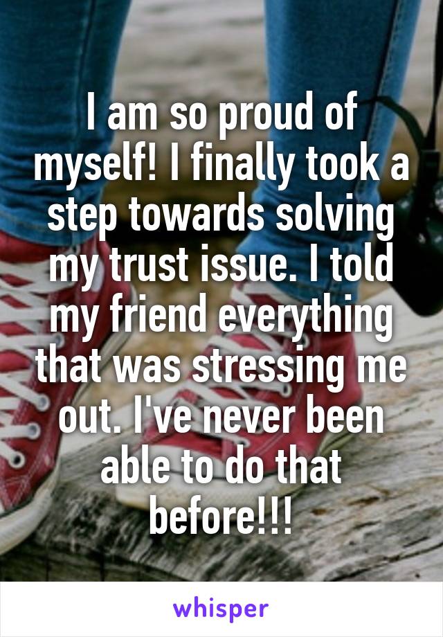 I am so proud of myself! I finally took a step towards solving my trust issue. I told my friend everything that was stressing me out. I've never been able to do that before!!!