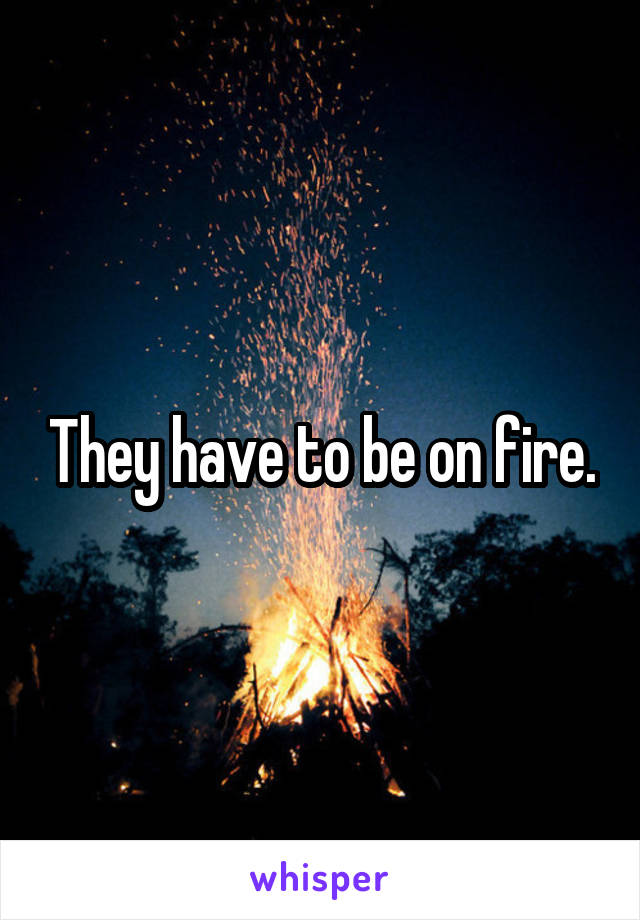 They have to be on fire.