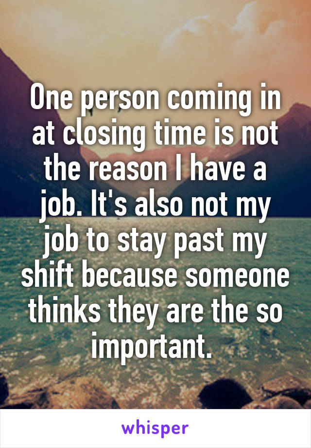 One person coming in at closing time is not the reason I have a job. It's also not my job to stay past my shift because someone thinks they are the so important. 