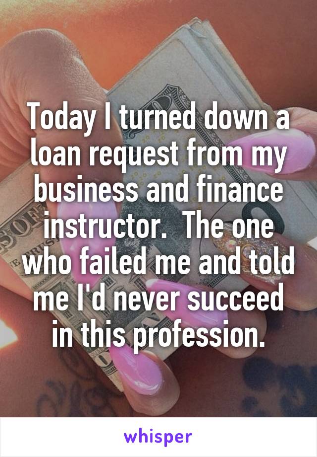 Today I turned down a loan request from my business and finance instructor.  The one who failed me and told me I'd never succeed in this profession.
