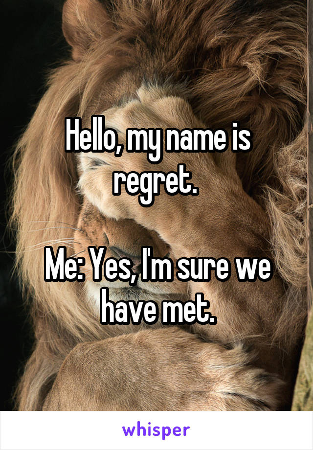 Hello, my name is regret. 

Me: Yes, I'm sure we have met.