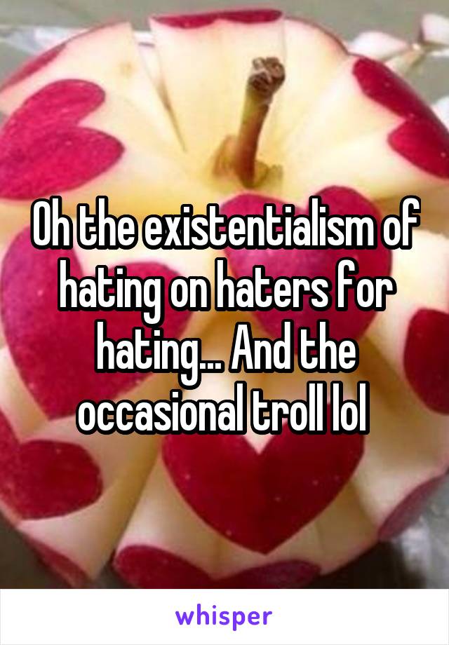Oh the existentialism of hating on haters for hating... And the occasional troll lol 