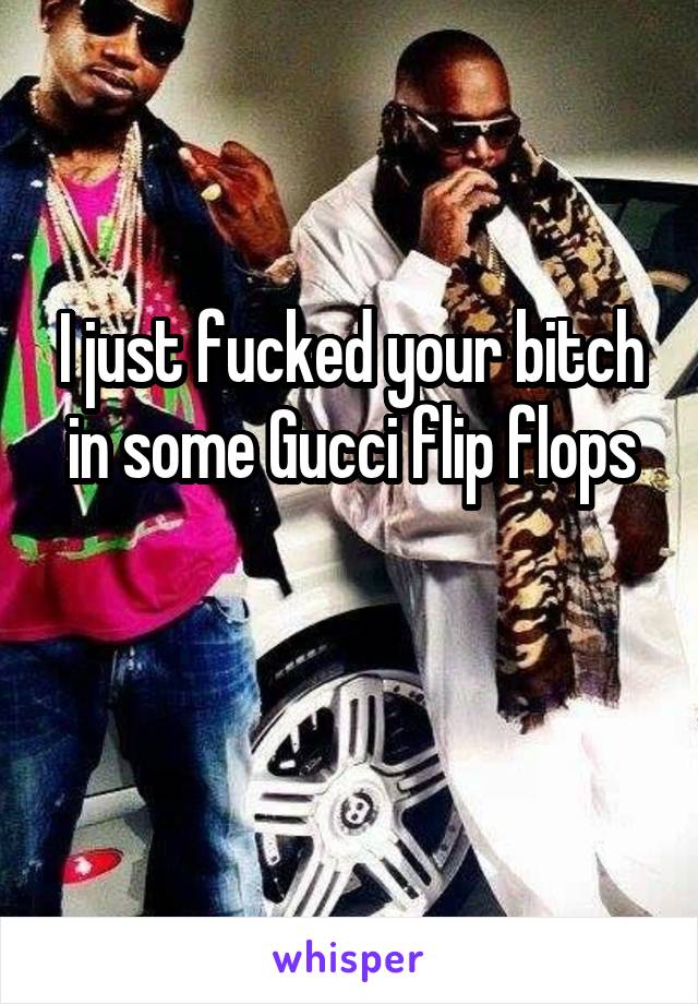 I just fucked your bitch in some Gucci flip flops

