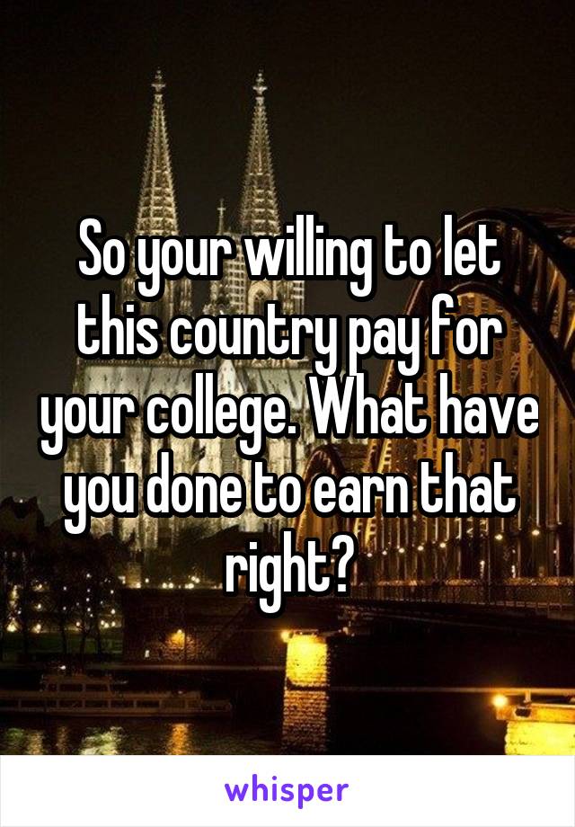 So your willing to let this country pay for your college. What have you done to earn that right?