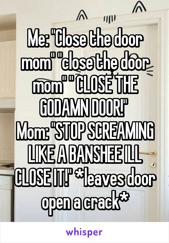 Me: "Close the door mom" "close the door mom" " CLOSE THE GODAMN DOOR!" 
Mom: "STOP SCREAMING LIKE A BANSHEE ILL CLOSE IT!" *leaves door open a crack*
