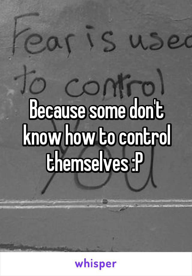Because some don't know how to control themselves :P 