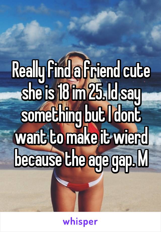 Really find a friend cute she is 18 im 25. Id say something but I dont want to make it wierd because the age gap. M