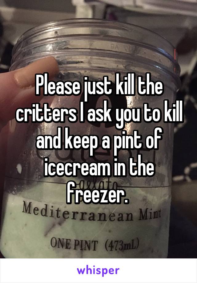 Please just kill the critters I ask you to kill and keep a pint of icecream in the freezer. 