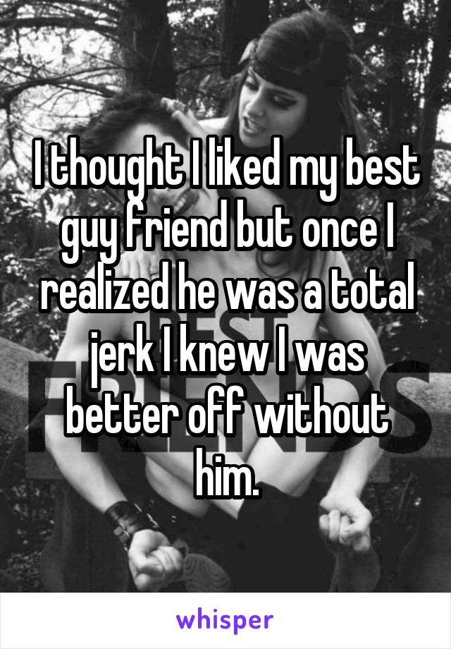 I thought I liked my best guy friend but once I realized he was a total jerk I knew I was better off without him.