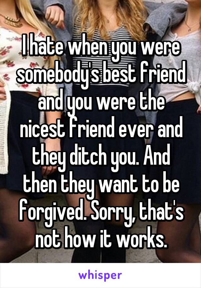I hate when you were somebody's best friend and you were the nicest friend ever and they ditch you. And then they want to be forgived. Sorry, that's not how it works.