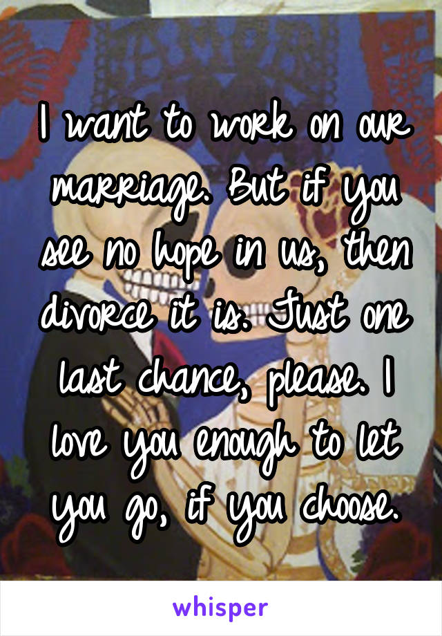 I want to work on our marriage. But if you see no hope in us, then divorce it is. Just one last chance, please. I love you enough to let you go, if you choose.