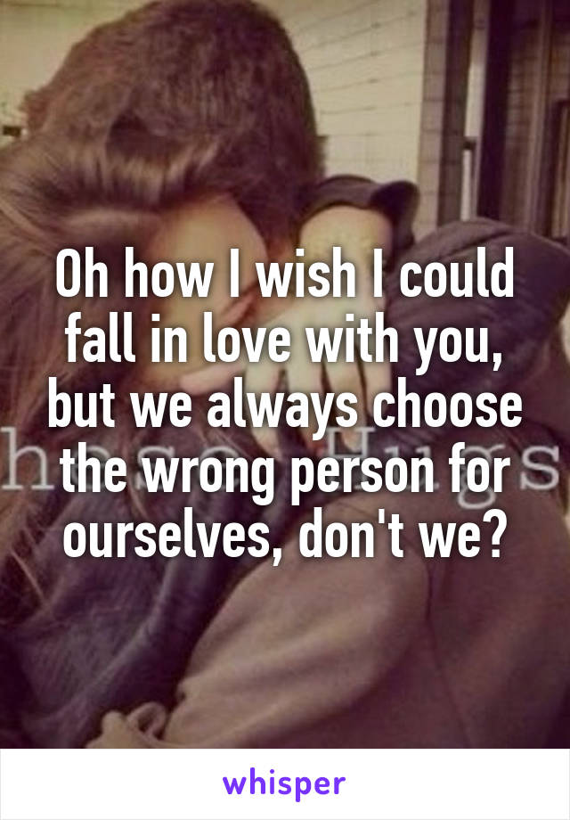 Oh how I wish I could fall in love with you, but we always choose the wrong person for ourselves, don't we?