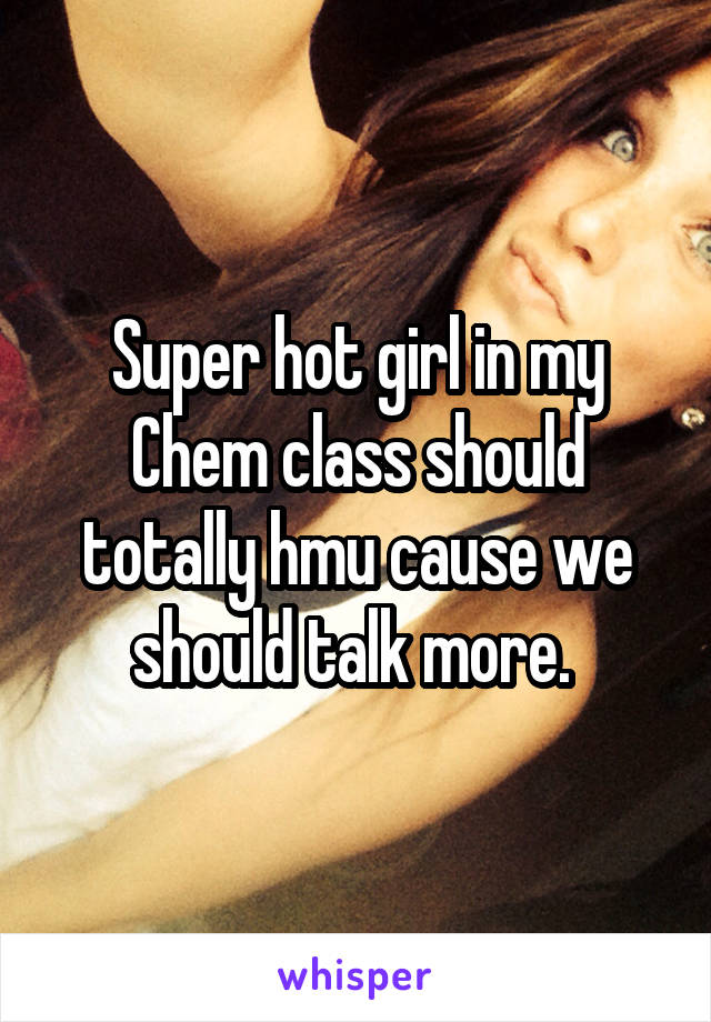 Super hot girl in my Chem class should totally hmu cause we should talk more. 
