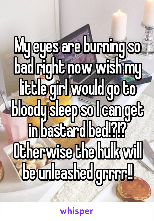 My eyes are burning so bad right now wish my little girl would go to bloody sleep so I can get in bastard bed!?!? Otherwise the hulk will be unleashed grrrr!!