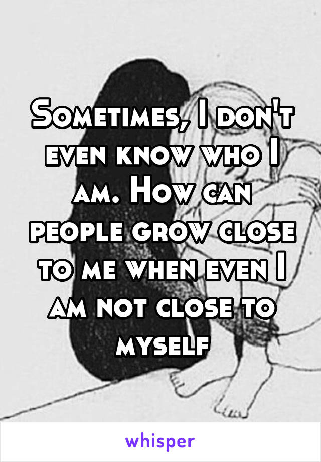 Sometimes, I don't even know who I am. How can people grow close to me when even I am not close to myself
