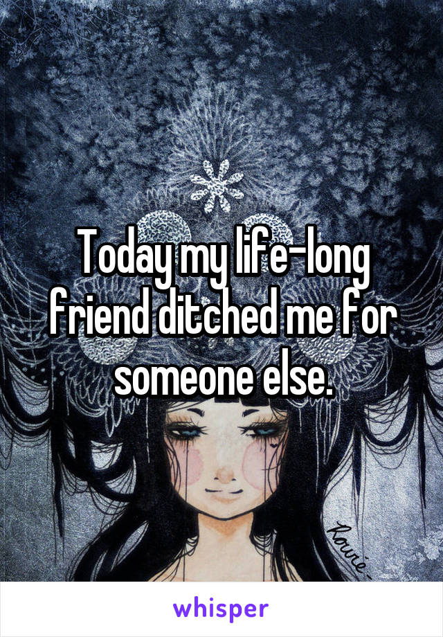 Today my life-long friend ditched me for someone else.