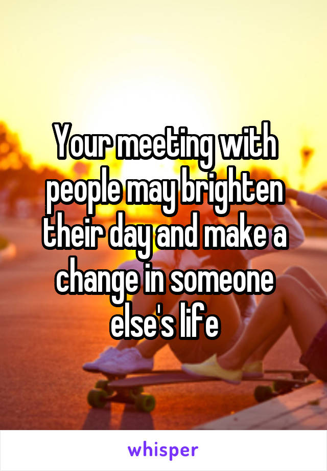 Your meeting with people may brighten their day and make a change in someone else's life
