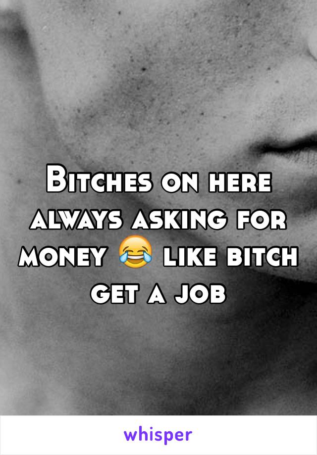 Bitches on here always asking for money 😂 like bitch get a job 