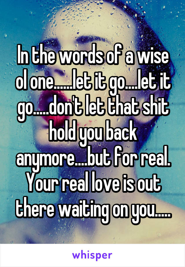 In the words of a wise ol one......let it go....let it go.....don't let that shit hold you back anymore....but for real. Your real love is out there waiting on you.....