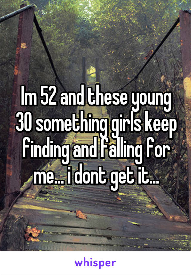 Im 52 and these young 30 something girls keep finding and falling for me... i dont get it...